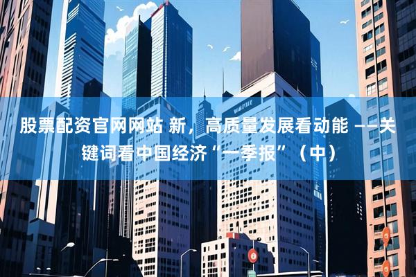 股票配资官网网站 新，高质量发展看动能 ——关键词看中国经济“一季报”（中）