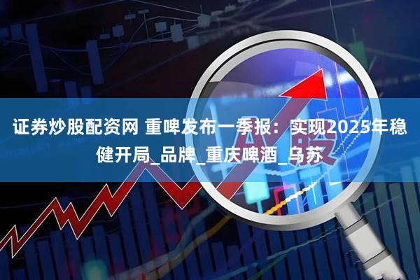 证券炒股配资网 重啤发布一季报：实现2025年稳健开局_品牌_重庆啤酒_乌苏
