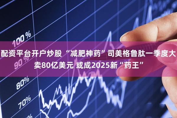 配资平台开户炒股 “减肥神药”司美格鲁肽一季度大卖80亿美元 或成2025新“药王”