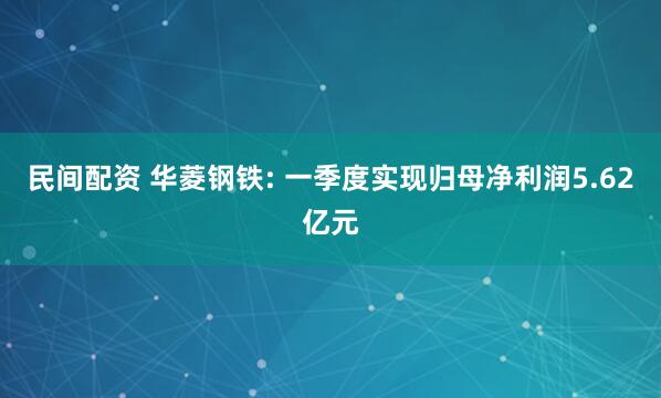 民间配资 华菱钢铁: 一季度实现归母净利润5.62亿元