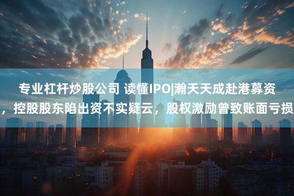 专业杠杆炒股公司 读懂IPO|瀚天天成赴港募资，控股股东陷出资不实疑云，股权激励曾致账面亏损