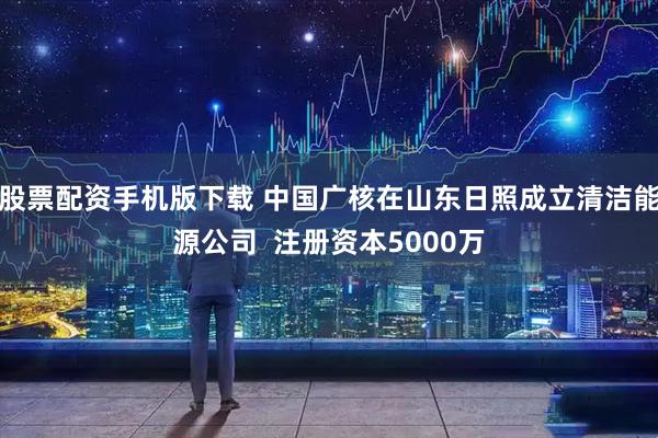 股票配资手机版下载 中国广核在山东日照成立清洁能源公司  注册资本5000万