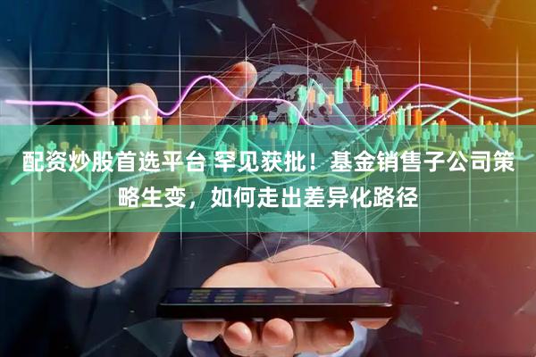 配资炒股首选平台 罕见获批！基金销售子公司策略生变，如何走出差异化路径