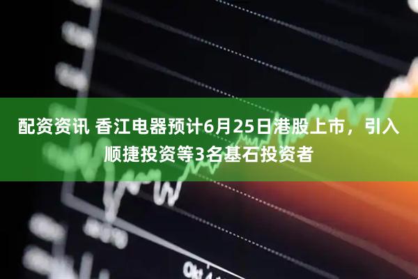 配资资讯 香江电器预计6月25日港股上市，引入顺捷投资等3名基石投资者