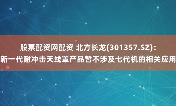 股票配资网配资 北方长龙(301357.SZ)：新一代耐冲击天线罩产品暂不涉及七代机的相关应用