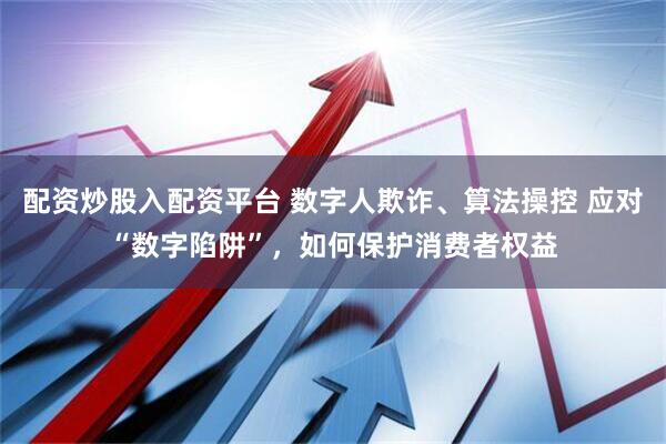 配资炒股入配资平台 数字人欺诈、算法操控 应对“数字陷阱”，如何保护消费者权益