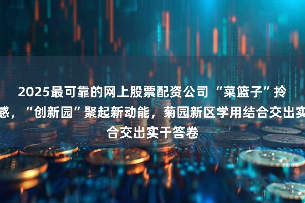 2025最可靠的网上股票配资公司 “菜篮子”拎出幸福感，“创新园”聚起新动能，菊园新区学用结合交出实干答卷