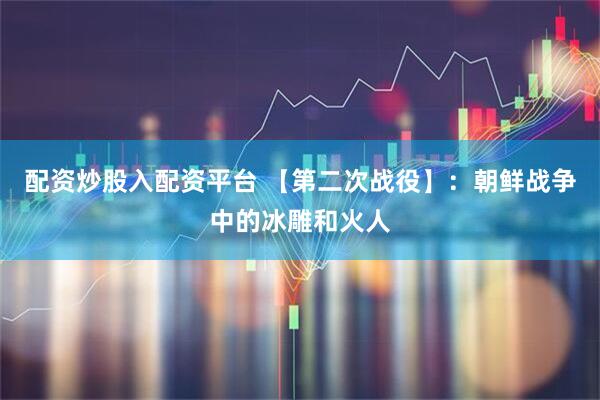 配资炒股入配资平台 【第二次战役】：朝鲜战争中的冰雕和火人