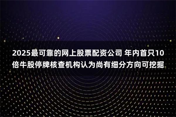 2025最可靠的网上股票配资公司 年内首只10倍牛股停牌核查机构认为尚有细分方向可挖掘