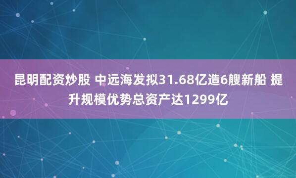 昆明配资炒股 中远海发拟31.68亿造6艘新船 提升规模优势总资产达1299亿