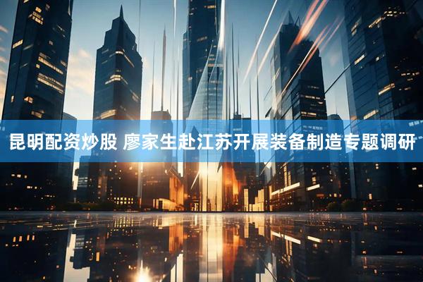 昆明配资炒股 廖家生赴江苏开展装备制造专题调研