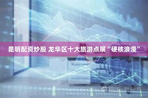 昆明配资炒股 龙华区十大旅游点展“硬核浪漫”