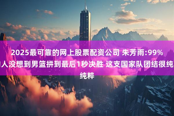 2025最可靠的网上股票配资公司 朱芳雨:99%的人没想到男篮拼到最后1秒决胜 这支国家队团结很纯粹
