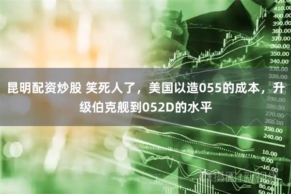 昆明配资炒股 笑死人了，美国以造055的成本，升级伯克舰到052D的水平