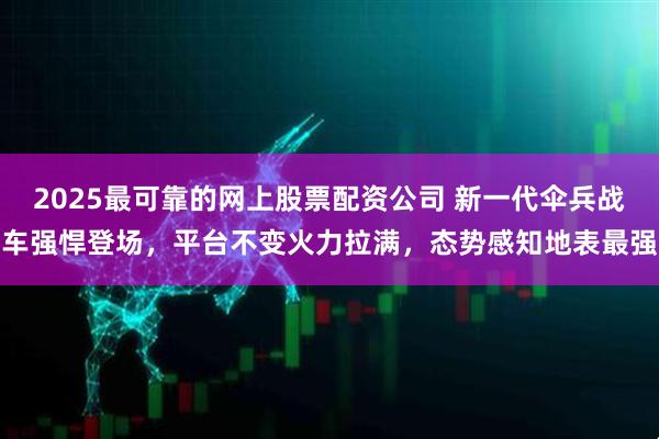2025最可靠的网上股票配资公司 新一代伞兵战车强悍登场，平台不变火力拉满，态势感知地表最强