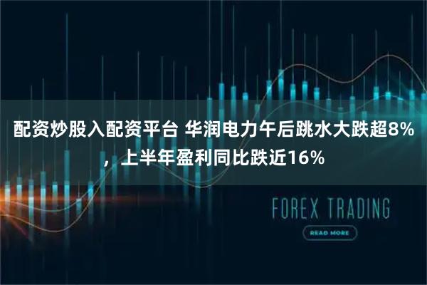 配资炒股入配资平台 华润电力午后跳水大跌超8%，上半年盈利同比跌近16%