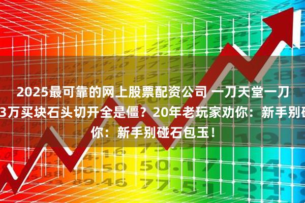 2025最可靠的网上股票配资公司 一刀天堂一刀地狱，花3万买块石头切开全是僵？20年老玩家劝你：新手别碰石包玉！