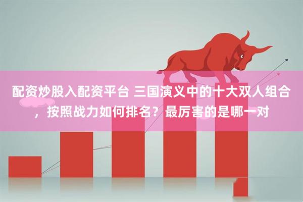 配资炒股入配资平台 三国演义中的十大双人组合，按照战力如何排名？最厉害的是哪一对