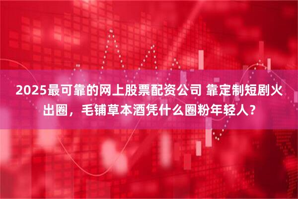 2025最可靠的网上股票配资公司 靠定制短剧火出圈，毛铺草本酒凭什么圈粉年轻人？