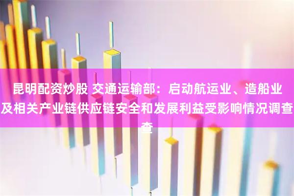 昆明配资炒股 交通运输部：启动航运业、造船业及相关产业链供应链安全和发展利益受影响情况调查
