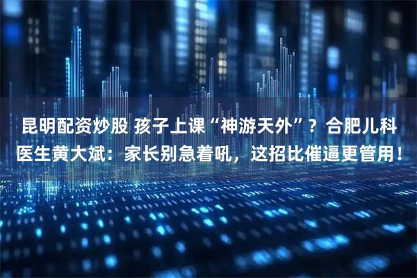 昆明配资炒股 孩子上课“神游天外”？合肥儿科医生黄大斌：家长别急着吼，这招比催逼更管用！