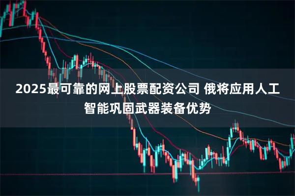 2025最可靠的网上股票配资公司 俄将应用人工智能巩固武器装备优势