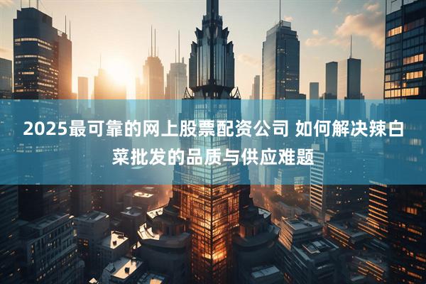 2025最可靠的网上股票配资公司 如何解决辣白菜批发的品质与供应难题