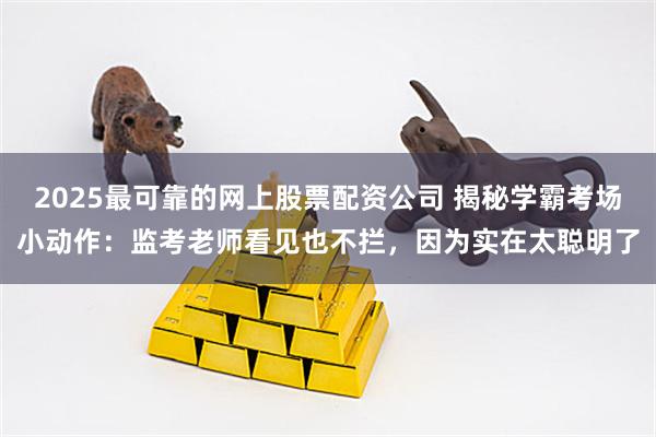 2025最可靠的网上股票配资公司 揭秘学霸考场小动作:监考老师看见也不拦,因为实在太聪明了