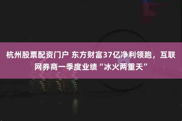 杭州股票配资门户 东方财富37亿净利领跑，互联网券商一季度业绩“冰火两重天”