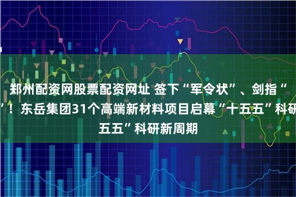 郑州配资网股票配资网址 签下“军令状”、剑指“无人区”！东岳集团31个高端新材料项目启幕“十五五”科研新周期
