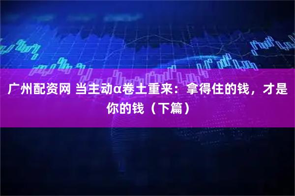 广州配资网 当主动α卷土重来：拿得住的钱，才是你的钱（下篇）
