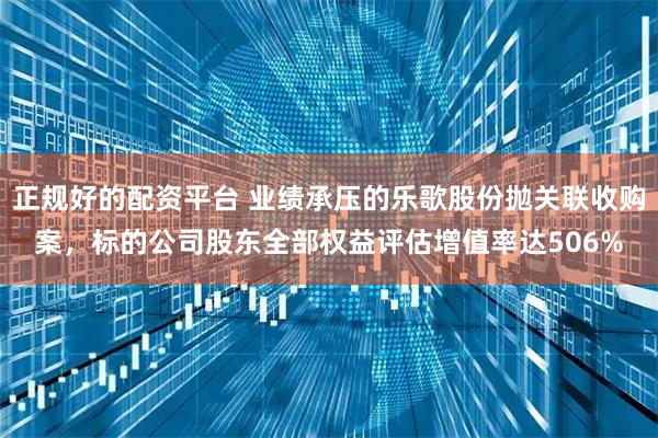 正规好的配资平台 业绩承压的乐歌股份抛关联收购案，标的公司股东全部权益评估增值率达506%