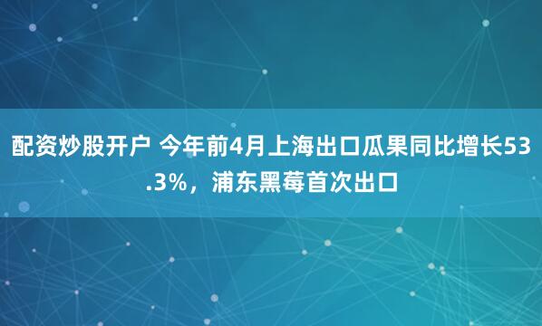 配资炒股开户 今年前4月上海出口瓜果同比增长53.3%，浦东黑莓首次出口