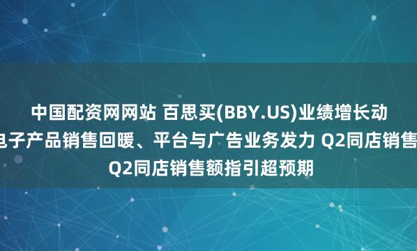 中国配资网网站 百思买(BBY.US)业绩增长动力拉满：Q1电子产品销售回暖、平台与广告业务发力 Q2同店销售额指引超预期