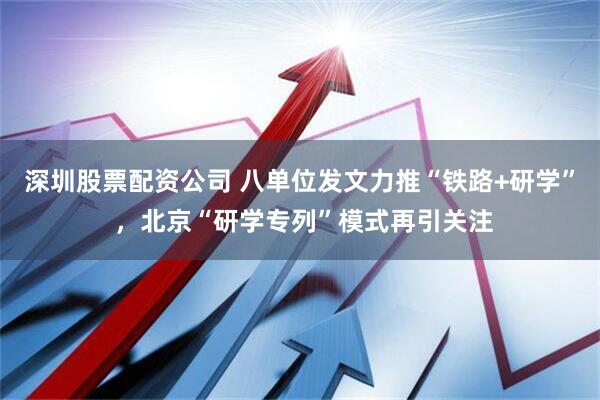深圳股票配资公司 八单位发文力推“铁路+研学” ，北京“研学专列”模式再引关注