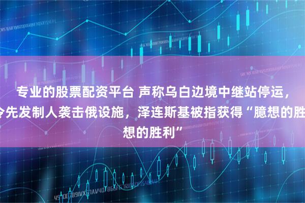 专业的股票配资平台 声称乌白边境中继站停运，下令先发制人袭击俄设施，泽连斯基被指获得“臆想的胜利”