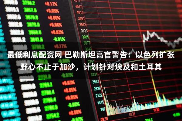 最低利息配资网 巴勒斯坦高官警告：以色列扩张野心不止于加沙，计划针对埃及和土耳其