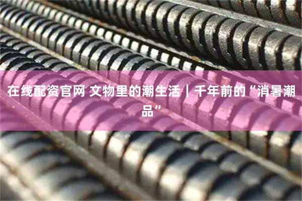 在线配资官网 文物里的潮生活｜千年前的“消暑潮品”