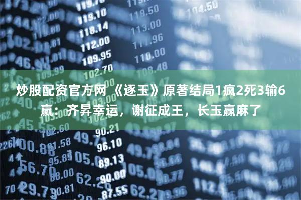 炒股配资官方网 《逐玉》原著结局1疯2死3输6赢：齐昇幸运，谢征成王，长玉赢麻了